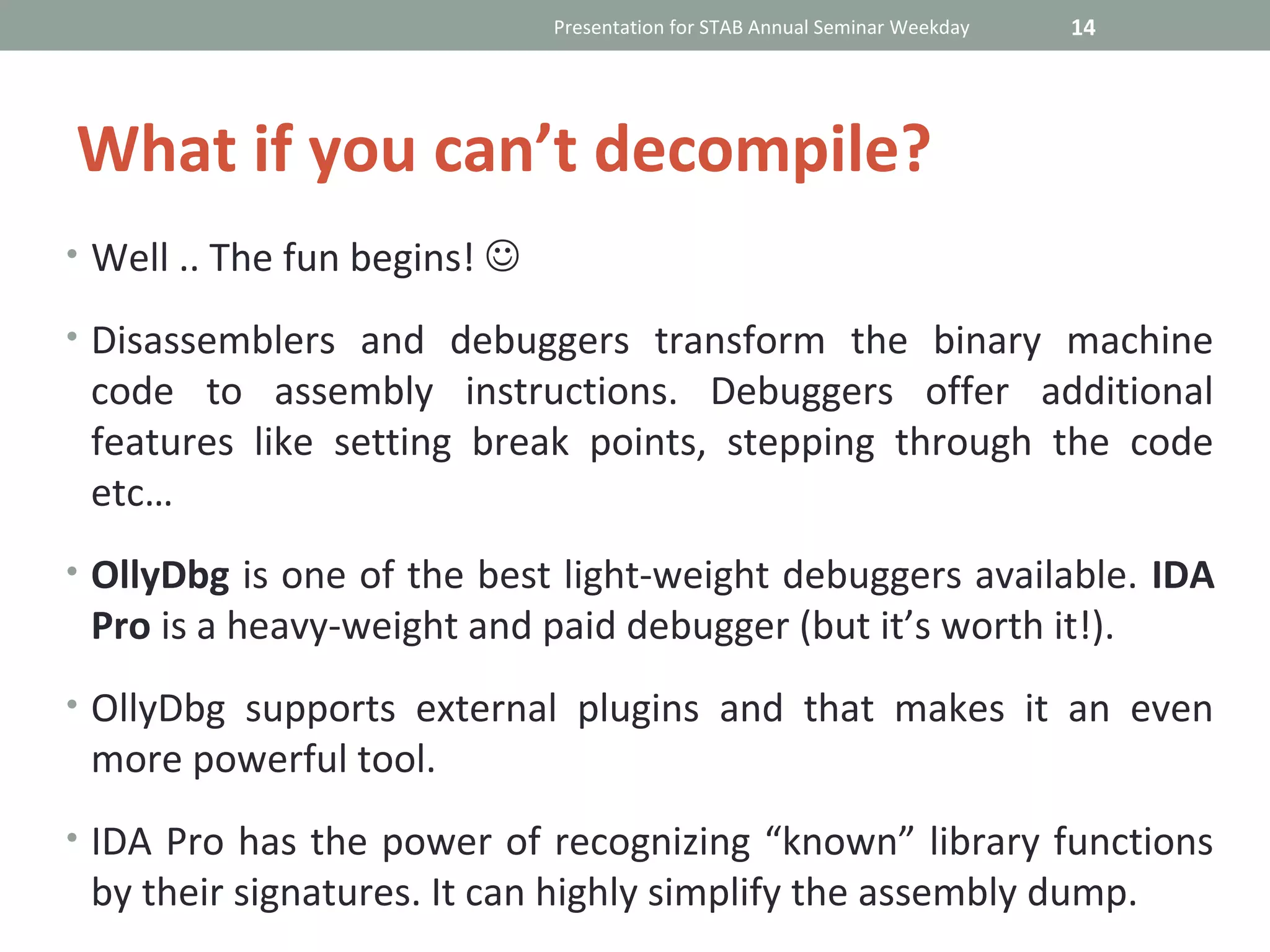 Presentation for STAB Annual Seminar Weekday   14




What if you can’t decompile?
• Well .. The fun begins! 

• Disassemblers and debuggers transform the binary machine
 code to assembly instructions. Debuggers offer additional
 features like setting break points, stepping through the code
 etc…
• OllyDbg is one of the best light-weight debuggers available. IDA
 Pro is a heavy-weight and paid debugger (but it’s worth it!).
• OllyDbg supports external plugins and that makes it an even
 more powerful tool.
• IDA Pro has the power of recognizing “known” library functions
 by their signatures. It can highly simplify the assembly dump.
 