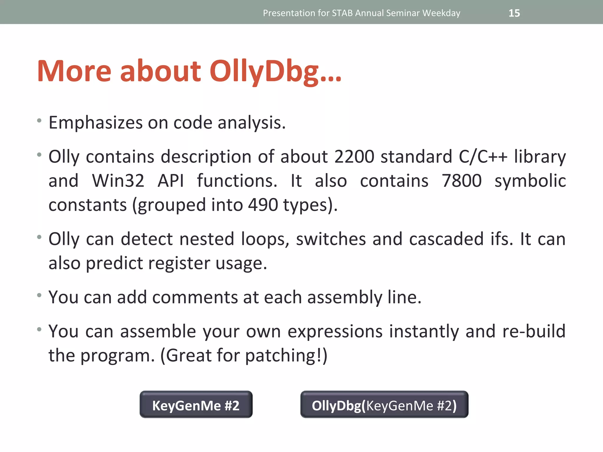 Presentation for STAB Annual Seminar Weekday   15




More about OllyDbg…
• Emphasizes on code analysis.

• Olly contains description of about 2200 standard C/C++ library
 and Win32 API functions. It also contains 7800 symbolic
 constants (grouped into 490 types).
• Olly can detect nested loops, switches and cascaded ifs. It can
 also predict register usage.
• You can add comments at each assembly line.

• You can assemble your own expressions instantly and re-build
 the program. (Great for patching!)

              KeyGenMe #2             OllyDbg(KeyGenMe #2)
 