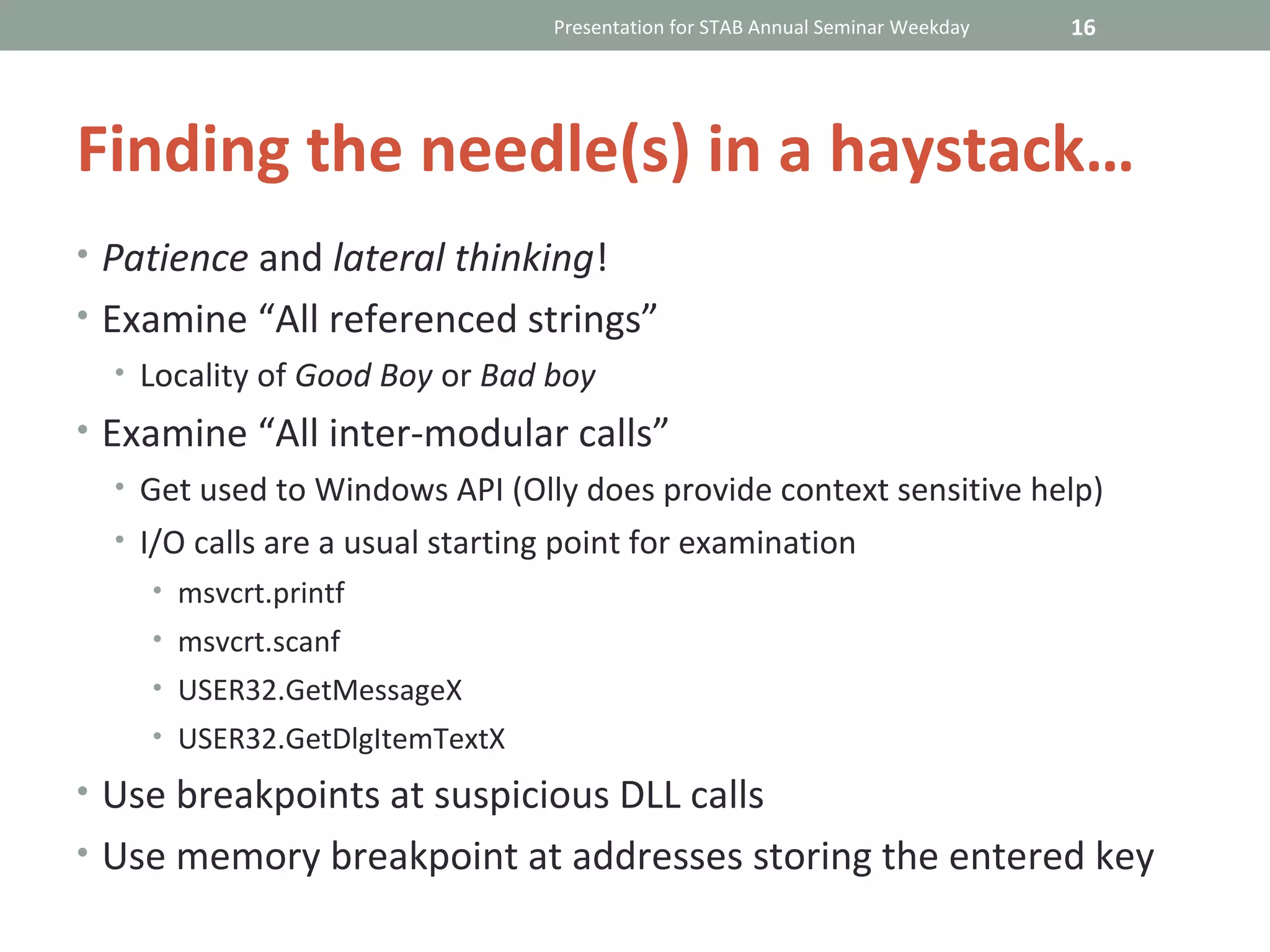 Presentation for STAB Annual Seminar Weekday   16




Finding the needle(s) in a haystack…
• Patience and lateral thinking!
• Examine “All referenced strings”
  • Locality of Good Boy or Bad boy
• Examine “All inter-modular calls”
  • Get used to Windows API (Olly does provide context sensitive help)
  • I/O calls are a usual starting point for examination
    • msvcrt.printf
    • msvcrt.scanf
    • USER32.GetMessageX
    • USER32.GetDlgItemTextX

• Use breakpoints at suspicious DLL calls
• Use memory breakpoint at addresses storing the entered key
 