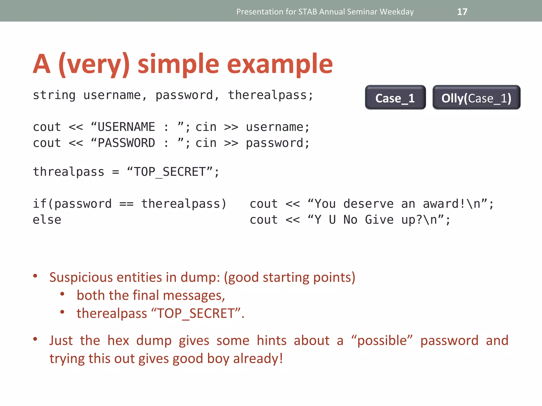 Presentation for STAB Annual Seminar Weekday     17




A (very) simple example
string username, password, therealpass;                            Case_1       Olly(Case_1)

cout << “USERNAME : ”; cin >> username;
cout << “PASSWORD : ”; cin >> password;

threalpass = “TOP_SECRET”;

if(password == therealpass)         cout << “You deserve an award!n”;
else                                cout << “Y U No Give up?n”;



• Suspicious entities in dump: (good starting points)
   • both the final messages,
   • therealpass “TOP_SECRET”.
• Just the hex dump gives some hints about a “possible” password and
  trying this out gives good boy already!
 
