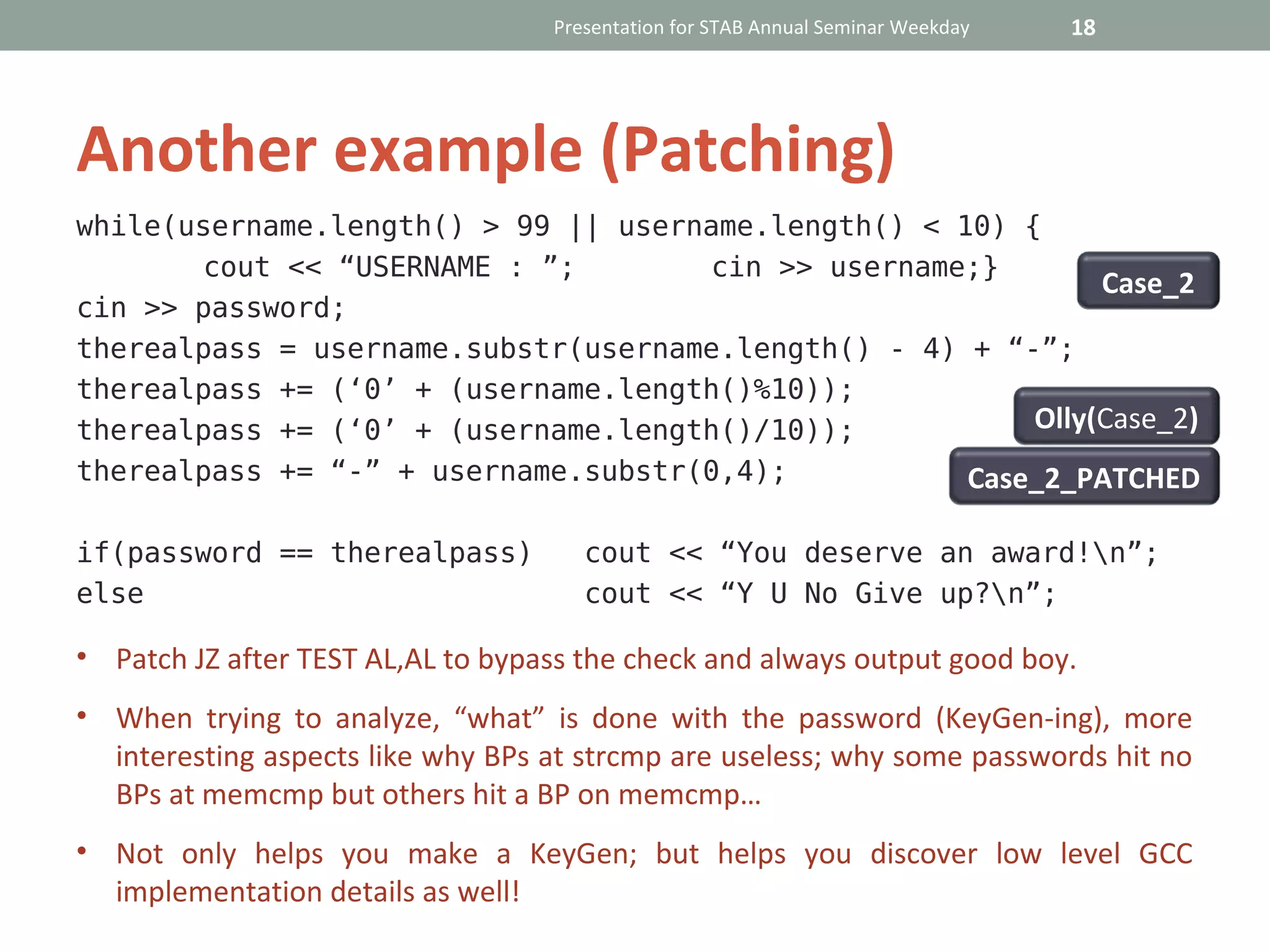 Presentation for STAB Annual Seminar Weekday   18




Another example (Patching)
while(username.length() > 99 || username.length() < 10) {
       cout << “USERNAME : ”;        cin >> username;}
                                                              Case_2
cin >> password;
therealpass = username.substr(username.length() - 4) + “-”;
therealpass += (‘0’ + (username.length()%10));
therealpass += (‘0’ + (username.length()/10));           Olly(Case_2)
therealpass += “-” + username.substr(0,4);           Case_2_PATCHED

if(password == therealpass)           cout << “You deserve an award!n”;
else                                  cout << “Y U No Give up?n”;

• Patch JZ after TEST AL,AL to bypass the check and always output good boy.
• When trying to analyze, “what” is done with the password (KeyGen-ing), more
  interesting aspects like why BPs at strcmp are useless; why some passwords hit no
  BPs at memcmp but others hit a BP on memcmp…
• Not only helps you make a KeyGen; but helps you discover low level GCC
  implementation details as well!
 