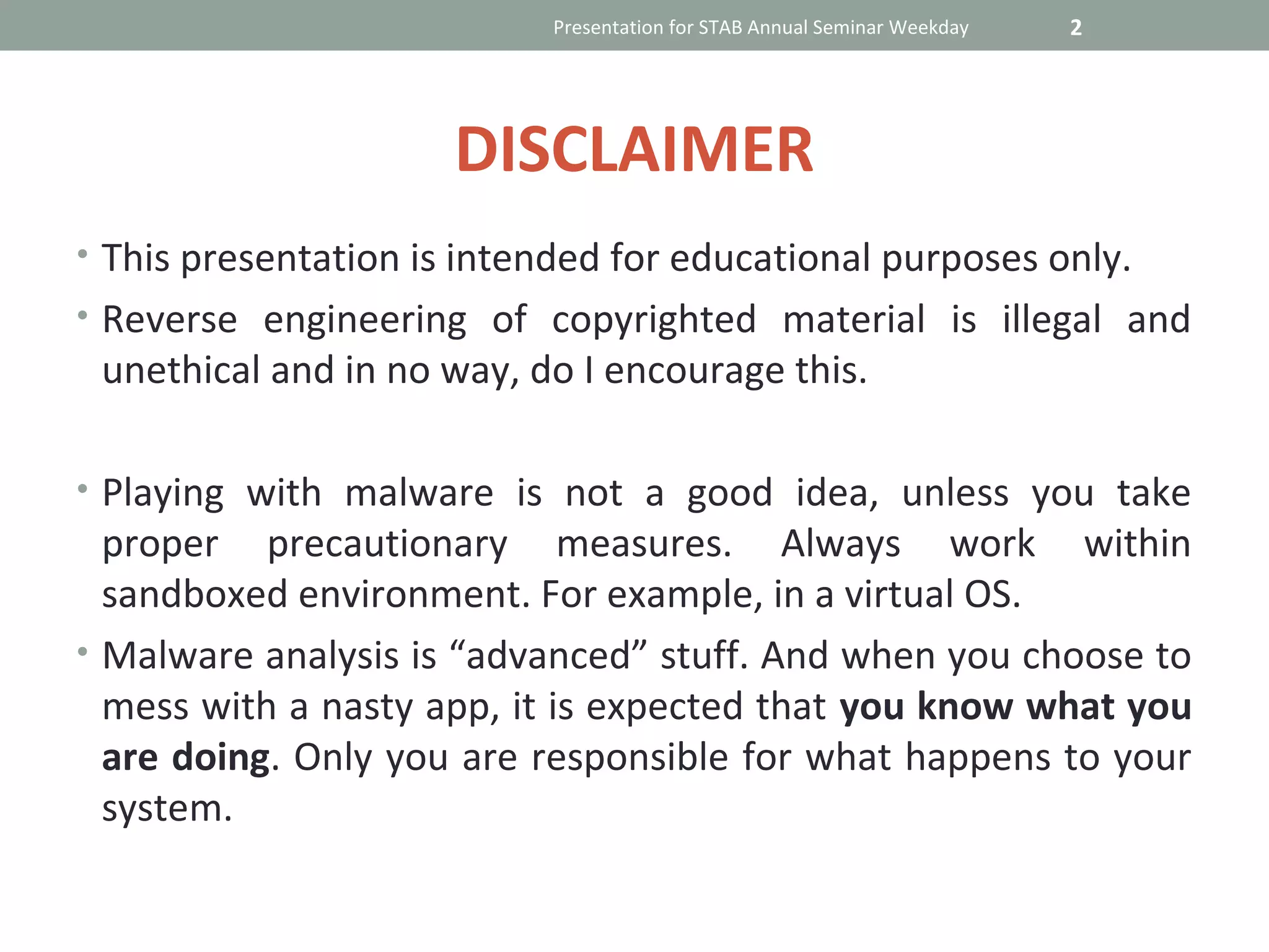 Presentation for STAB Annual Seminar Weekday   2




                      DISCLAIMER
• This presentation is intended for educational purposes only.
• Reverse engineering of copyrighted material is illegal and
 unethical and in no way, do I encourage this.

• Playing with malware is not a good idea, unless you take
  proper precautionary measures. Always work within
  sandboxed environment. For example, in a virtual OS.
• Malware analysis is “advanced” stuff. And when you choose to
  mess with a nasty app, it is expected that you know what you
  are doing. Only you are responsible for what happens to your
  system.
 