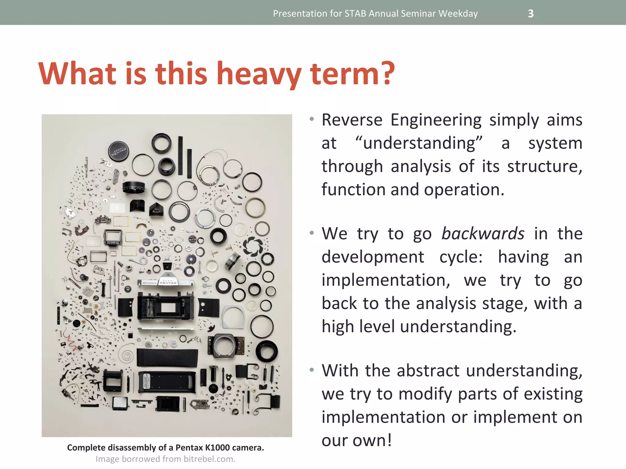 Presentation for STAB Annual Seminar Weekday   3




What is this heavy term?
                                                         • Reverse Engineering simply aims
                                                            at “understanding” a system
                                                            through analysis of its structure,
                                                            function and operation.

                                                         • We try to go backwards in the
                                                            development cycle: having an
                                                            implementation, we try to go
                                                            back to the analysis stage, with a
                                                            high level understanding.

                                                         • With the abstract understanding,
                                                            we try to modify parts of existing
                                                            implementation or implement on
 Complete disassembly of a Pentax K1000 camera.             our own!
       Image borrowed from bitrebel.com.
 