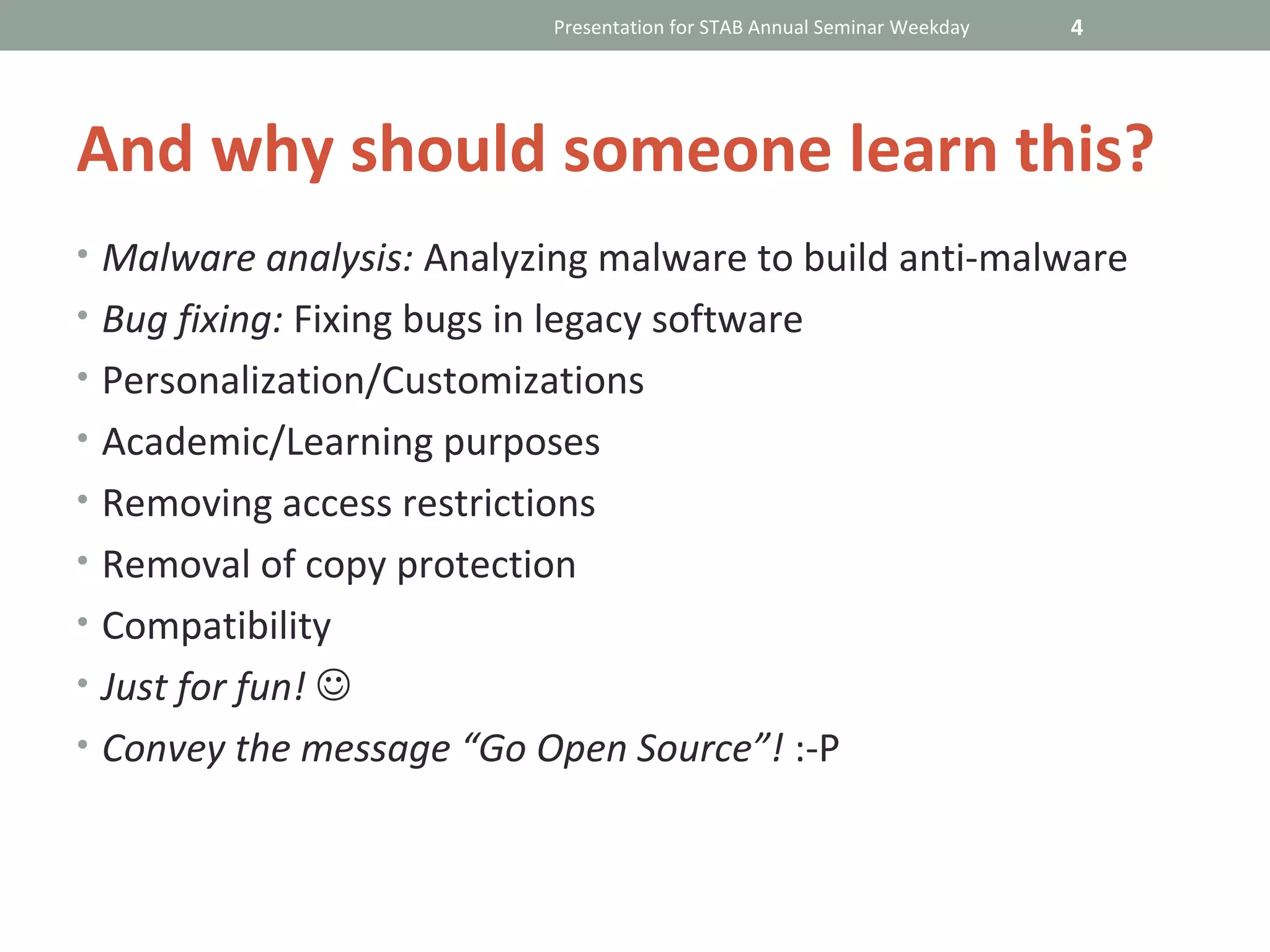 Presentation for STAB Annual Seminar Weekday   4




And why should someone learn this?
• Malware analysis: Analyzing malware to build anti-malware
• Bug fixing: Fixing bugs in legacy software
• Personalization/Customizations
• Academic/Learning purposes
• Removing access restrictions
• Removal of copy protection
• Compatibility
• Just for fun! 
• Convey the message “Go Open Source”! :-P
 