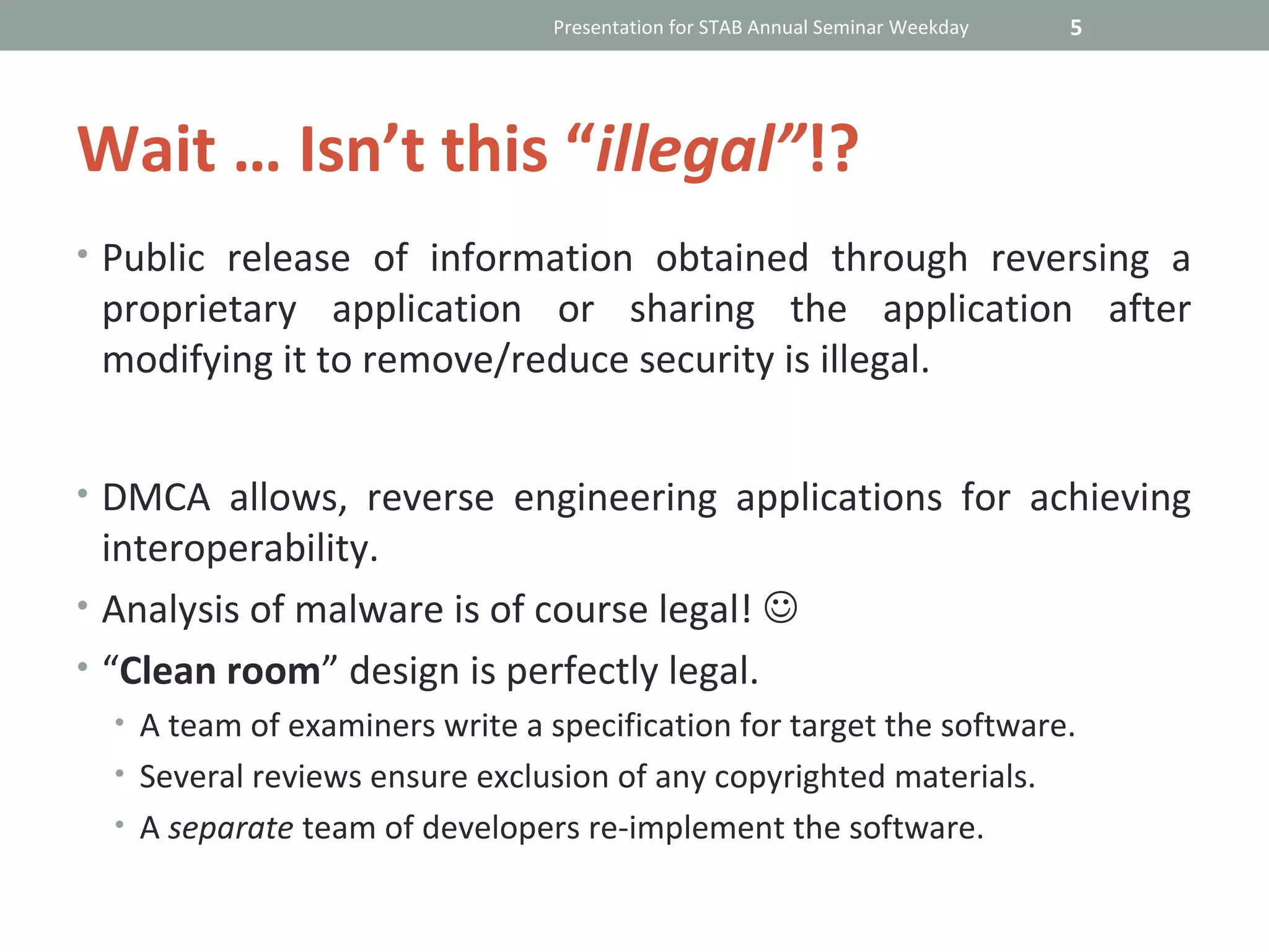 Presentation for STAB Annual Seminar Weekday   5




Wait … Isn’t this “illegal”!?
• Public release of information obtained through reversing a
 proprietary application or sharing the application after
 modifying it to remove/reduce security is illegal.


• DMCA allows, reverse engineering applications for achieving
  interoperability.
• Analysis of malware is of course legal! 
• “Clean room” design is perfectly legal.
  • A team of examiners write a specification for target the software.
  • Several reviews ensure exclusion of any copyrighted materials.
  • A separate team of developers re-implement the software.
 