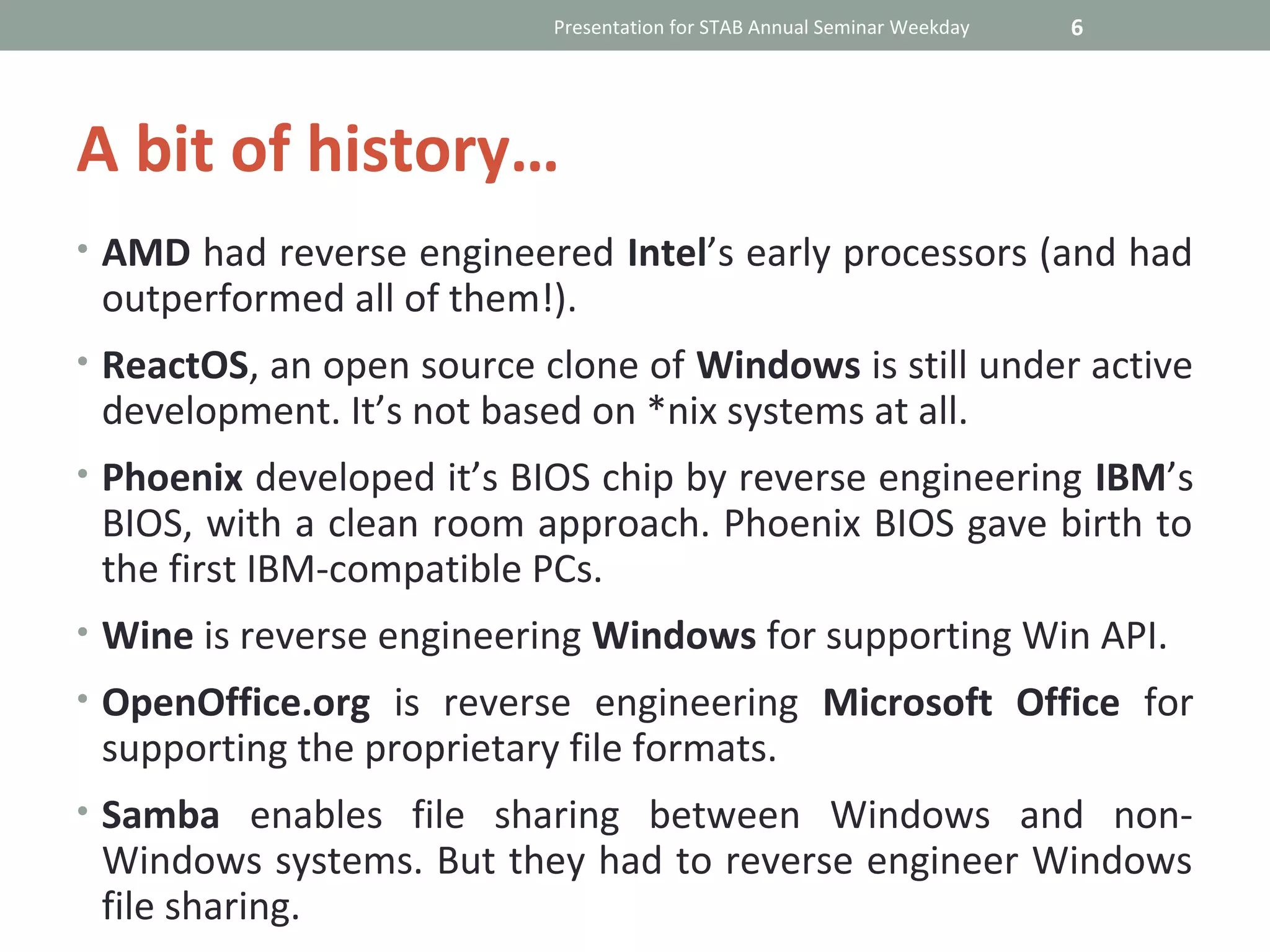 Presentation for STAB Annual Seminar Weekday   6




A bit of history…
• AMD had reverse engineered Intel’s early processors (and had
 outperformed all of them!).
• ReactOS, an open source clone of Windows is still under active
 development. It’s not based on *nix systems at all.
• Phoenix developed it’s BIOS chip by reverse engineering IBM’s
 BIOS, with a clean room approach. Phoenix BIOS gave birth to
 the first IBM-compatible PCs.
• Wine is reverse engineering Windows for supporting Win API.
• OpenOffice.org is reverse engineering Microsoft Office for
 supporting the proprietary file formats.
• Samba enables file sharing between Windows and non-
 Windows systems. But they had to reverse engineer Windows
 file sharing.
 