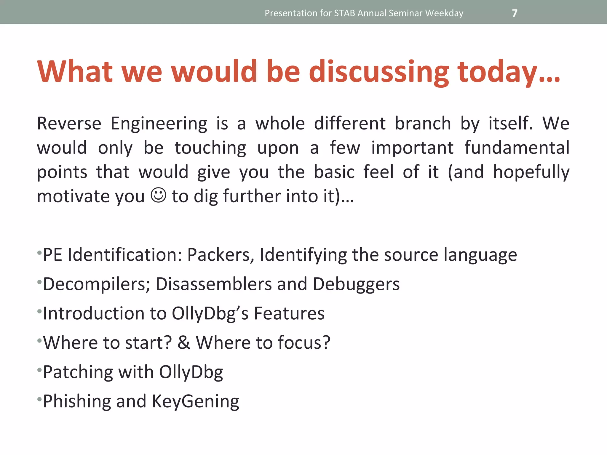 Presentation for STAB Annual Seminar Weekday   7




What we would be discussing today…
Reverse Engineering is a whole different branch by itself. We
would only be touching upon a few important fundamental
points that would give you the basic feel of it (and hopefully
motivate you  to dig further into it)…

•PE Identification: Packers, Identifying the source language
•Decompilers; Disassemblers and Debuggers
•Introduction to OllyDbg’s Features
•Where to start? & Where to focus?
•Patching with OllyDbg
•Phishing and KeyGening
 