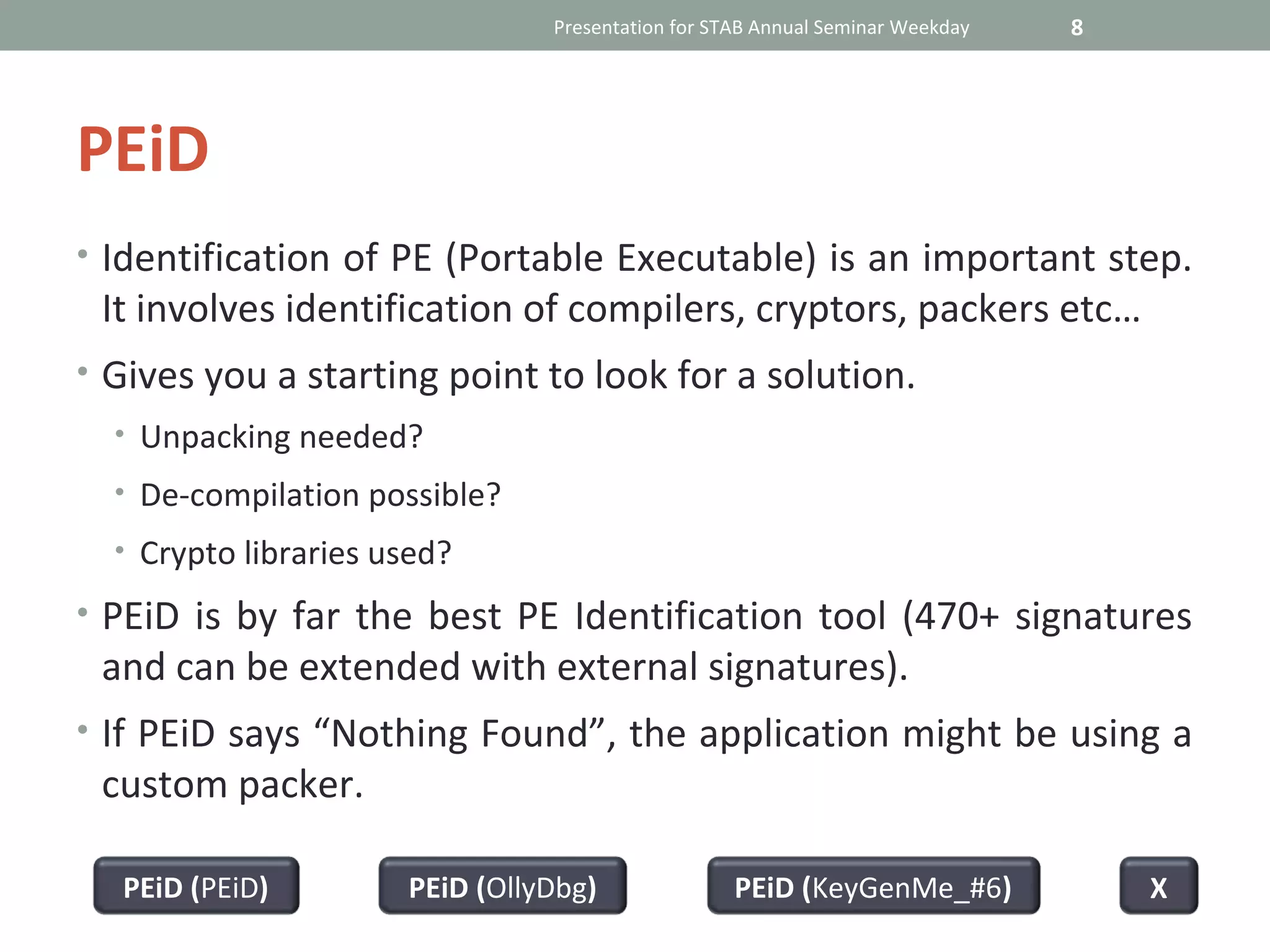 Presentation for STAB Annual Seminar Weekday   8




PEiD
• Identification of PE (Portable Executable) is an important step.
 It involves identification of compilers, cryptors, packers etc…
• Gives you a starting point to look for a solution.
  • Unpacking needed?
  • De-compilation possible?
  • Crypto libraries used?

• PEiD is by far the best PE Identification tool (470+ signatures
 and can be extended with external signatures).
• If PEiD says “Nothing Found”, the application might be using a
 custom packer.

  PEiD (PEiD)         PEiD (OllyDbg)               PEiD (KeyGenMe_#6)              X
 