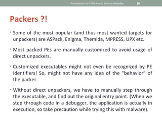 Presentation for STAB Annual Seminar Weekday   10




Packers ?!
• Some of the most popular (and thus most wanted targets for
 unpackers) are ASPack, Enigma, Themida, MPRESS, UPX etc.
• Most packed PEs are manually customized to avoid usage of
 direct unpackers.
• Customized executables might not even be recognized by PE
 Identifiers! So, might not have any idea of the “behavior” of
 the packer.
• Without direct unpackers, we have to manually step through
 the executable, and find out the original entry point. (When we
 step through code in a debugger, the application is actually in
 execution, so take precaution while trying this with malware).
 