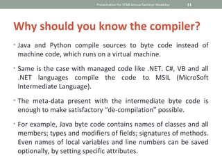 Presentation for STAB Annual Seminar Weekday   11




Why should you know the compiler?
• Java and Python compile sources to byte code instead of
 machine code, which runs on a virtual machine.
• Same is the case with managed code like .NET. C#, VB and all
 .NET languages compile the code to MSIL (MicroSoft
 Intermediate Language).
• The meta-data present with the intermediate byte code is
 enough to make satisfactory “de-compilation” possible.
• For example, Java byte code contains names of classes and all
 members; types and modifiers of fields; signatures of methods.
 Even names of local variables and line numbers can be saved
 optionally, by setting specific attributes.
 