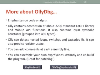 Presentation for STAB Annual Seminar Weekday   15




More about OllyDbg…
• Emphasizes on code analysis.

• Olly contains description of about 2200 standard C/C++ library
 and Win32 API functions. It also contains 7800 symbolic
 constants (grouped into 490 types).
• Olly can detect nested loops, switches and cascaded ifs. It can
 also predict register usage.
• You can add comments at each assembly line.

• You can assemble your own expressions instantly and re-build
 the program. (Great for patching!)

              KeyGenMe #2             OllyDbg(KeyGenMe #2)
 