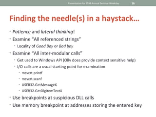 Presentation for STAB Annual Seminar Weekday   16




Finding the needle(s) in a haystack…
• Patience and lateral thinking!
• Examine “All referenced strings”
  • Locality of Good Boy or Bad boy
• Examine “All inter-modular calls”
  • Get used to Windows API (Olly does provide context sensitive help)
  • I/O calls are a usual starting point for examination
    • msvcrt.printf
    • msvcrt.scanf
    • USER32.GetMessageX
    • USER32.GetDlgItemTextX

• Use breakpoints at suspicious DLL calls
• Use memory breakpoint at addresses storing the entered key
 