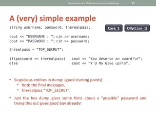 Presentation for STAB Annual Seminar Weekday     17




A (very) simple example
string username, password, therealpass;                            Case_1       Olly(Case_1)

cout << “USERNAME : ”; cin >> username;
cout << “PASSWORD : ”; cin >> password;

threalpass = “TOP_SECRET”;

if(password == therealpass)         cout << “You deserve an award!n”;
else                                cout << “Y U No Give up?n”;



• Suspicious entities in dump: (good starting points)
   • both the final messages,
   • therealpass “TOP_SECRET”.
• Just the hex dump gives some hints about a “possible” password and
  trying this out gives good boy already!
 