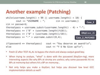 Presentation for STAB Annual Seminar Weekday   18




Another example (Patching)
while(username.length() > 99 || username.length() < 10) {
       cout << “USERNAME : ”;        cin >> username;}
                                                              Case_2
cin >> password;
therealpass = username.substr(username.length() - 4) + “-”;
therealpass += (‘0’ + (username.length()%10));
therealpass += (‘0’ + (username.length()/10));           Olly(Case_2)
therealpass += “-” + username.substr(0,4);           Case_2_PATCHED

if(password == therealpass)           cout << “You deserve an award!n”;
else                                  cout << “Y U No Give up?n”;

• Patch JZ after TEST AL,AL to bypass the check and always output good boy.
• When trying to analyze, “what” is done with the password (KeyGen-ing), more
  interesting aspects like why BPs at strcmp are useless; why some passwords hit no
  BPs at memcmp but others hit a BP on memcmp…
• Not only helps you make a KeyGen; but helps you discover low level GCC
  implementation details as well!
 