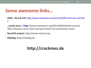 Presentation for STAB Annual Seminar Weekday   19




Some awesome links…
• AMD - Rise & Fall: http://www.techspot.com/article/599-amd-rise-and-fall
 /
• ..cantor.dust..: http://www.toolswatch.org/2012/08/blackhat-arsenal-
 2012-releases-cantor-dust-next-generation-of-visualization-tools/
• ReactOS project: http://www.reactos.org

• OllyDbg: http://ollydbg.de




                    http://crackmes.de
 