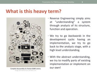 Presentation for STAB Annual Seminar Weekday   3




What is this heavy term?
                                                         • Reverse Engineering simply aims
                                                            at “understanding” a system
                                                            through analysis of its structure,
                                                            function and operation.

                                                         • We try to go backwards in the
                                                            development cycle: having an
                                                            implementation, we try to go
                                                            back to the analysis stage, with a
                                                            high level understanding.

                                                         • With the abstract understanding,
                                                            we try to modify parts of existing
                                                            implementation or implement on
 Complete disassembly of a Pentax K1000 camera.             our own!
       Image borrowed from bitrebel.com.
 