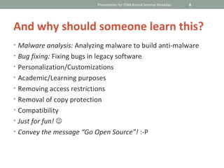 Presentation for STAB Annual Seminar Weekday   4




And why should someone learn this?
• Malware analysis: Analyzing malware to build anti-malware
• Bug fixing: Fixing bugs in legacy software
• Personalization/Customizations
• Academic/Learning purposes
• Removing access restrictions
• Removal of copy protection
• Compatibility
• Just for fun! 
• Convey the message “Go Open Source”! :-P
 