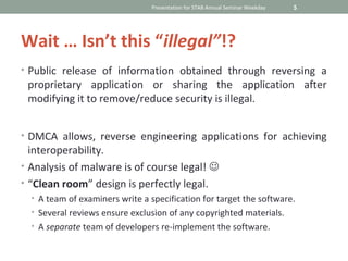 Presentation for STAB Annual Seminar Weekday   5




Wait … Isn’t this “illegal”!?
• Public release of information obtained through reversing a
 proprietary application or sharing the application after
 modifying it to remove/reduce security is illegal.


• DMCA allows, reverse engineering applications for achieving
  interoperability.
• Analysis of malware is of course legal! 
• “Clean room” design is perfectly legal.
  • A team of examiners write a specification for target the software.
  • Several reviews ensure exclusion of any copyrighted materials.
  • A separate team of developers re-implement the software.
 