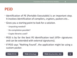 Presentation for STAB Annual Seminar Weekday   8




PEiD
• Identification of PE (Portable Executable) is an important step.
 It involves identification of compilers, cryptors, packers etc…
• Gives you a starting point to look for a solution.
  • Unpacking needed?
  • De-compilation possible?
  • Crypto libraries used?

• PEiD is by far the best PE Identification tool (470+ signatures
 and can be extended with external signatures).
• If PEiD says “Nothing Found”, the application might be using a
 custom packer.

  PEiD (PEiD)         PEiD (OllyDbg)               PEiD (KeyGenMe_#6)              X
 