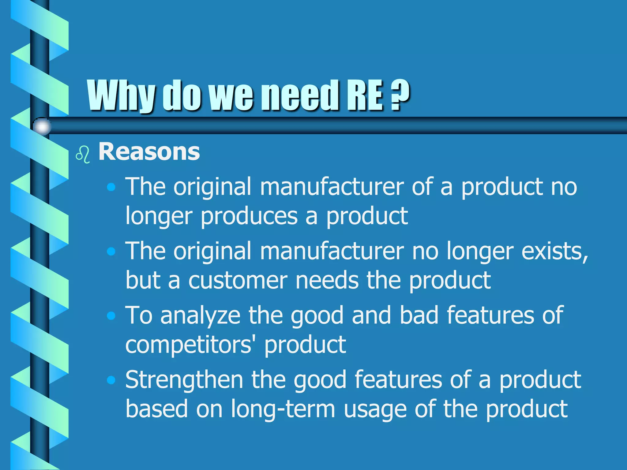 Why do we need RE ?
 Reasons
• The original manufacturer of a product no
longer produces a product
• The original manufacturer no longer exists,
but a customer needs the product
• To analyze the good and bad features of
competitors' product
• Strengthen the good features of a product
based on long-term usage of the product
 