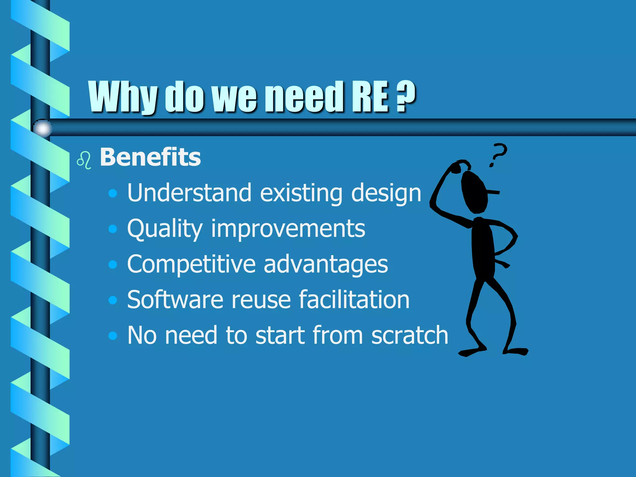 Why do we need RE ?
 Benefits
• Understand existing design
• Quality improvements
• Competitive advantages
• Software reuse facilitation
• No need to start from scratch
 
