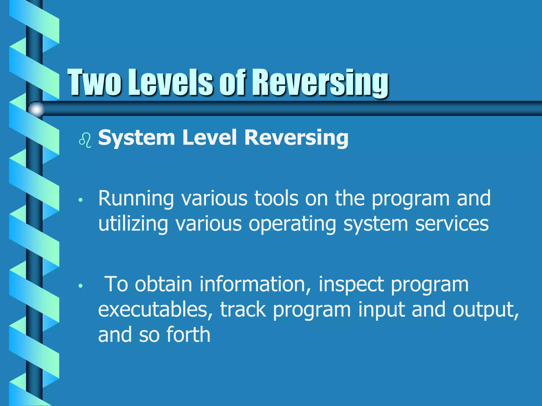 Two Levels of Reversing
 System Level Reversing
• Running various tools on the program and
utilizing various operating system services
• To obtain information, inspect program
executables, track program input and output,
and so forth
 
