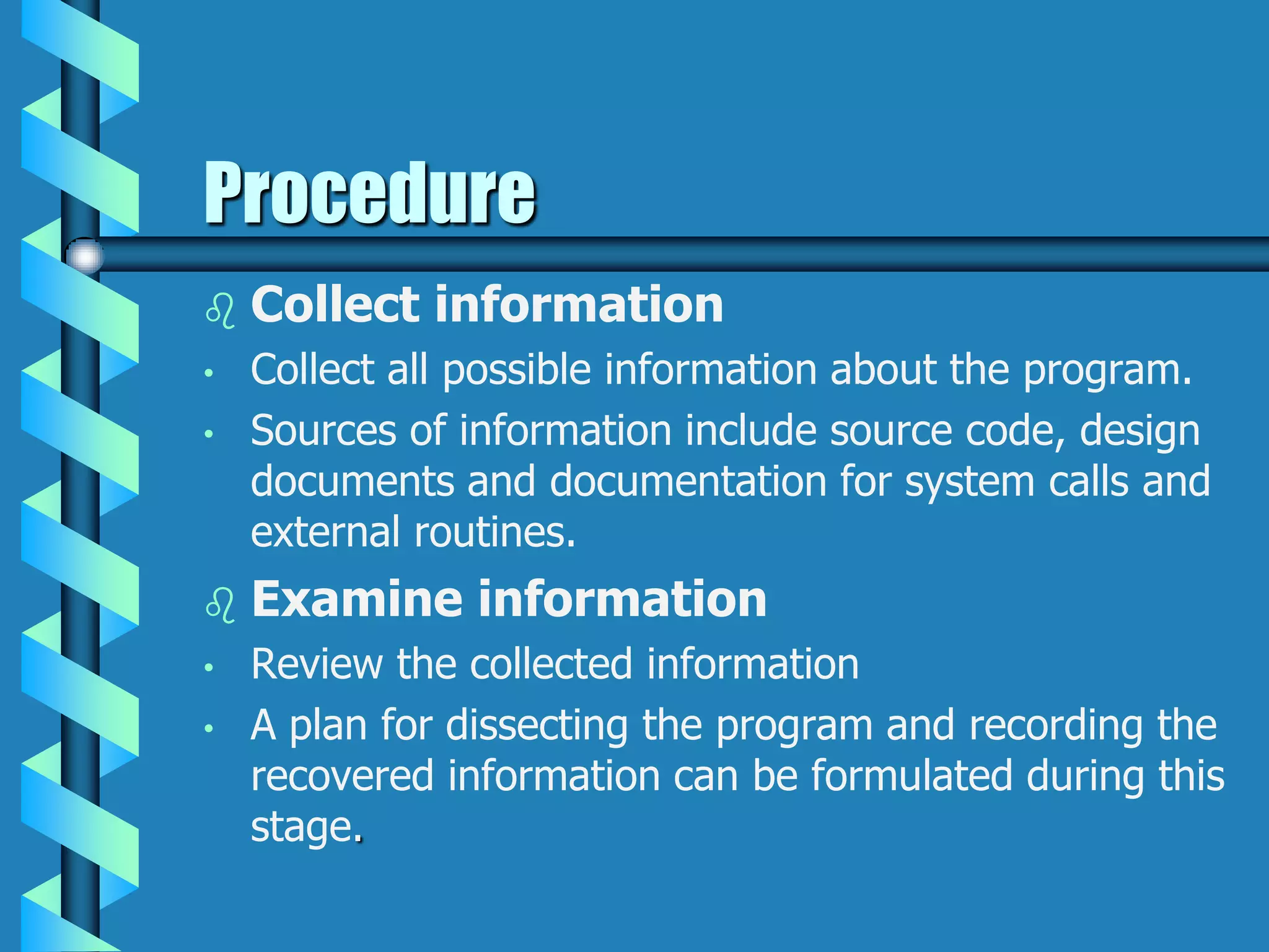 Procedure
 Collect information
• Collect all possible information about the program.
• Sources of information include source code, design
documents and documentation for system calls and
external routines.
 Examine information
• Review the collected information
• A plan for dissecting the program and recording the
recovered information can be formulated during this
stage.
 