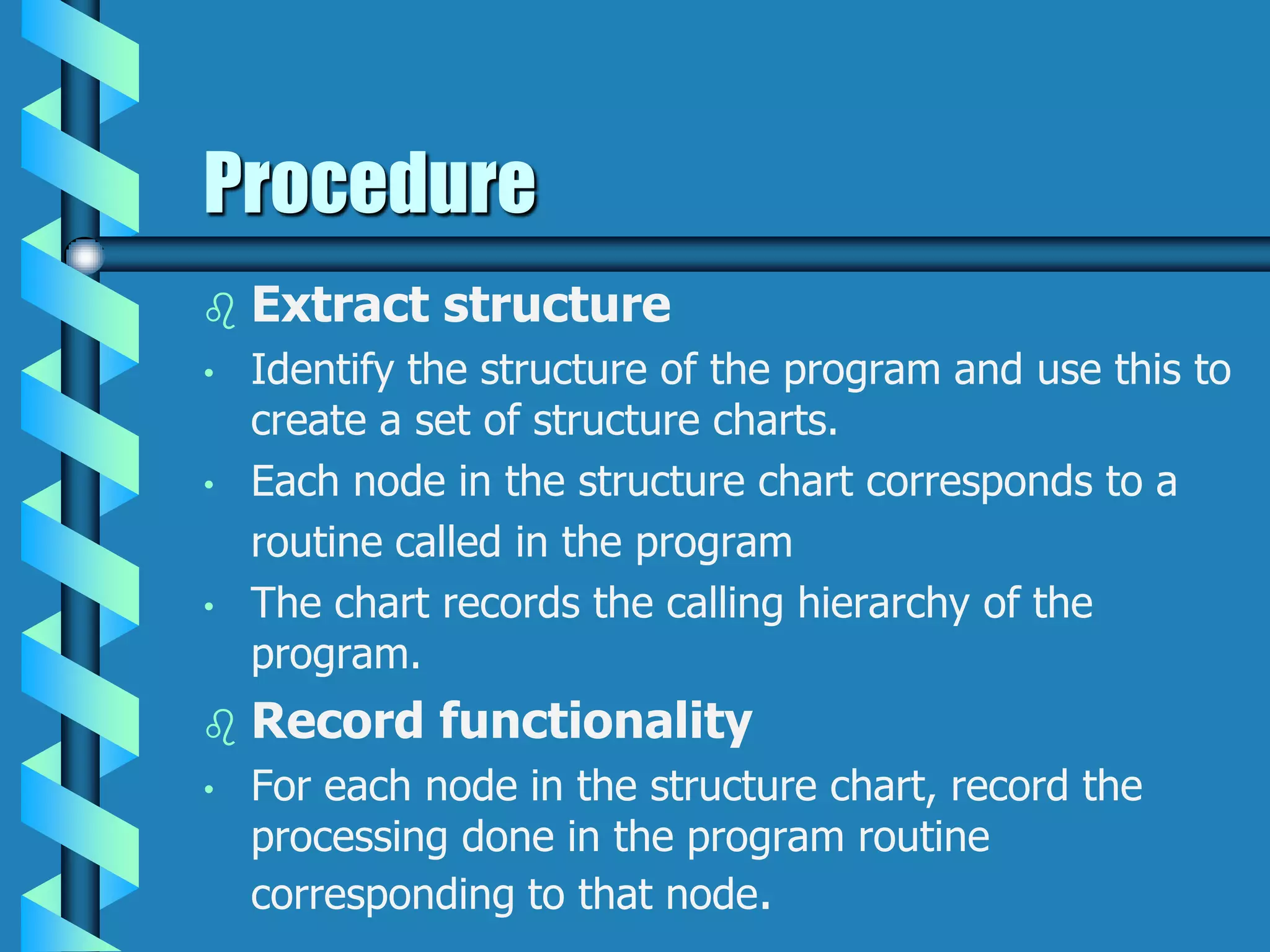 Procedure
 Extract structure
• Identify the structure of the program and use this to
create a set of structure charts.
• Each node in the structure chart corresponds to a
routine called in the program
• The chart records the calling hierarchy of the
program.
 Record functionality
• For each node in the structure chart, record the
processing done in the program routine
corresponding to that node.
 