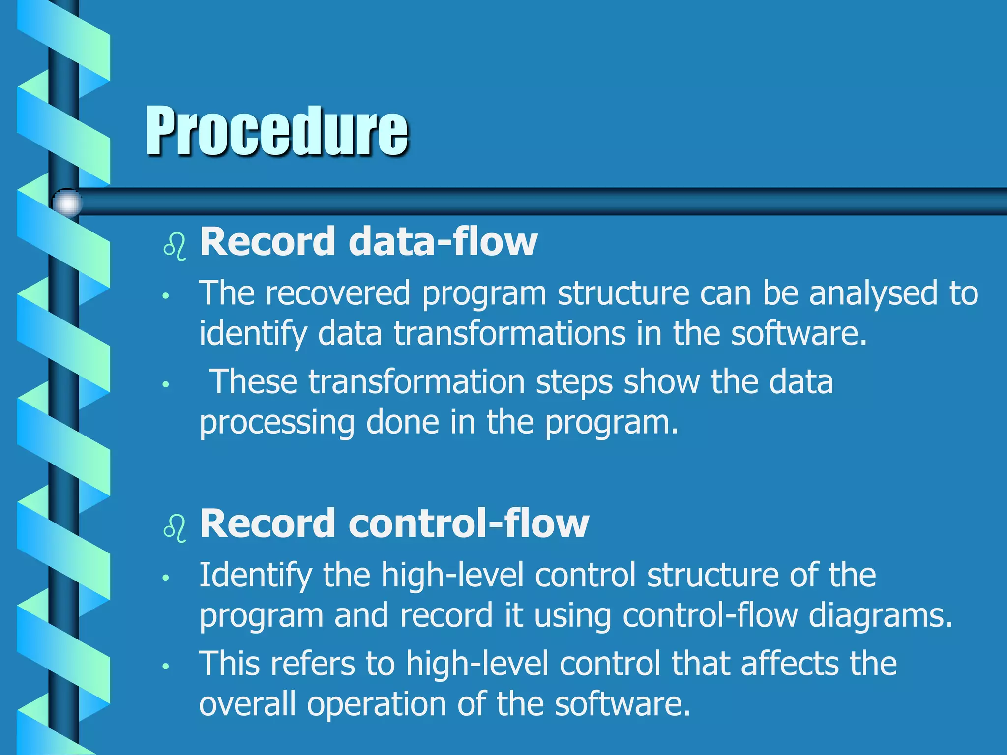 Procedure
 Record data-flow
• The recovered program structure can be analysed to
identify data transformations in the software.
• These transformation steps show the data
processing done in the program.
 Record control-flow
• Identify the high-level control structure of the
program and record it using control-flow diagrams.
• This refers to high-level control that affects the
overall operation of the software.
 