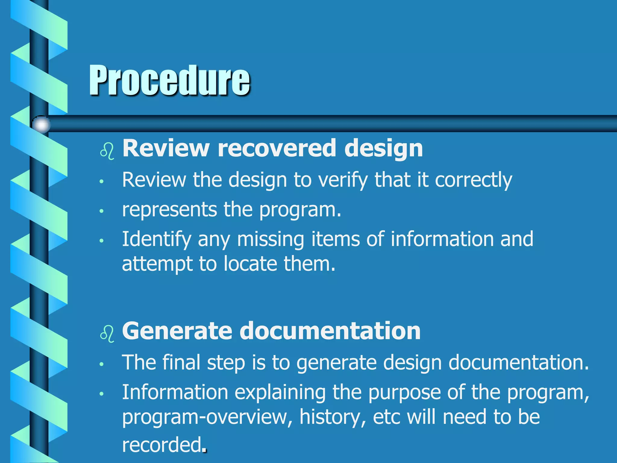 Procedure
 Review recovered design
• Review the design to verify that it correctly
• represents the program.
• Identify any missing items of information and
attempt to locate them.
 Generate documentation
• The final step is to generate design documentation.
• Information explaining the purpose of the program,
program-overview, history, etc will need to be
recorded.
 