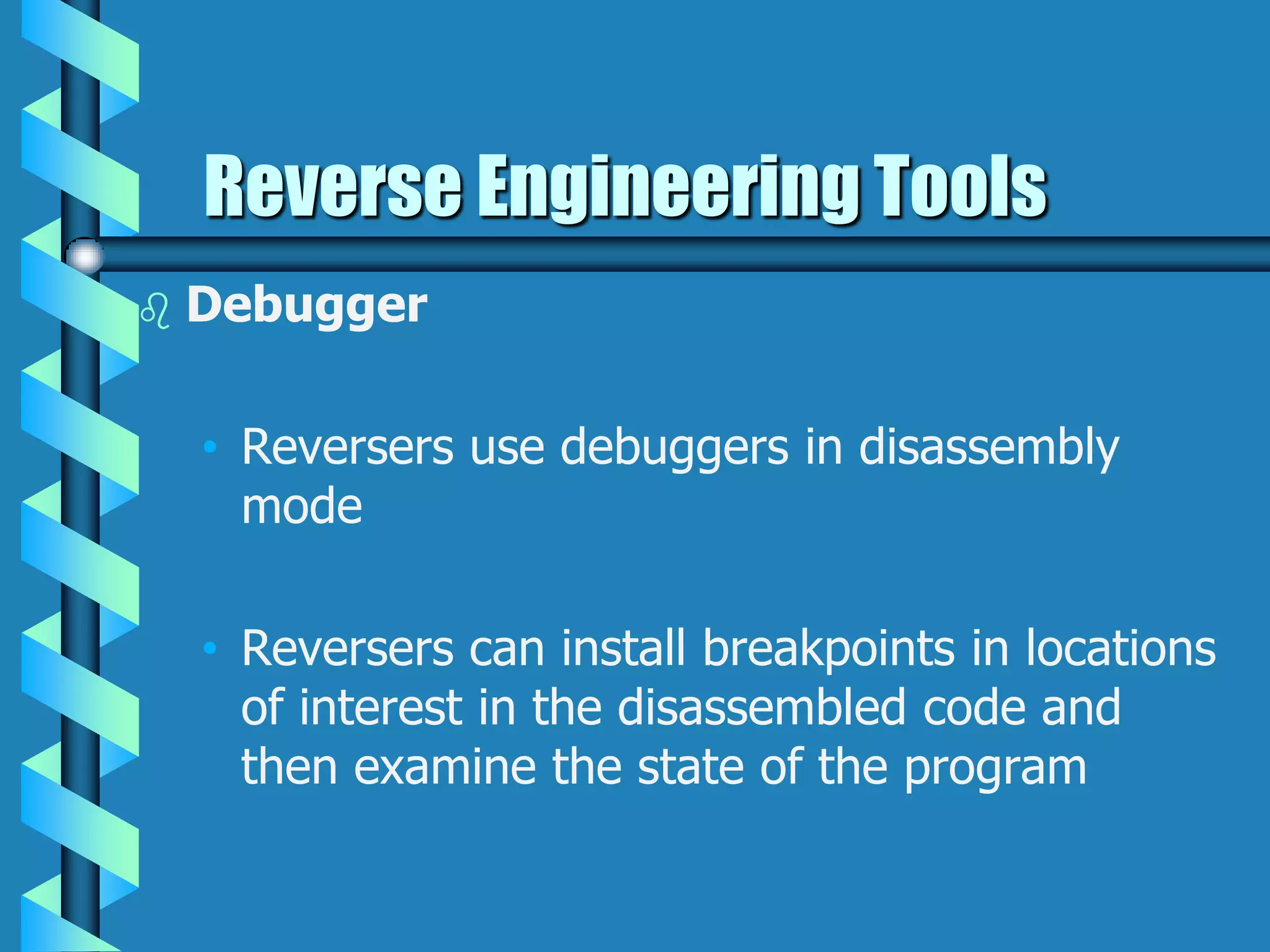  Debugger
• Reversers use debuggers in disassembly
mode
• Reversers can install breakpoints in locations
of interest in the disassembled code and
then examine the state of the program
Reverse Engineering Tools
 