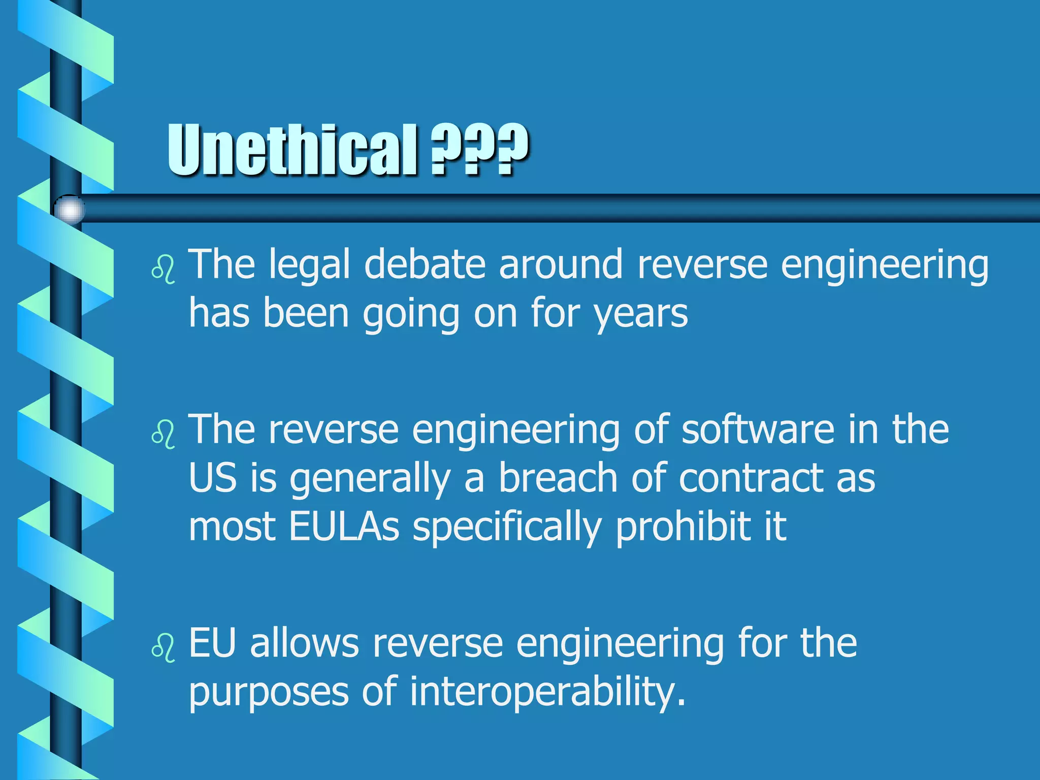 Unethical ???
 The legal debate around reverse engineering
has been going on for years
 The reverse engineering of software in the
US is generally a breach of contract as
most EULAs specifically prohibit it
 EU allows reverse engineering for the
purposes of interoperability.
 