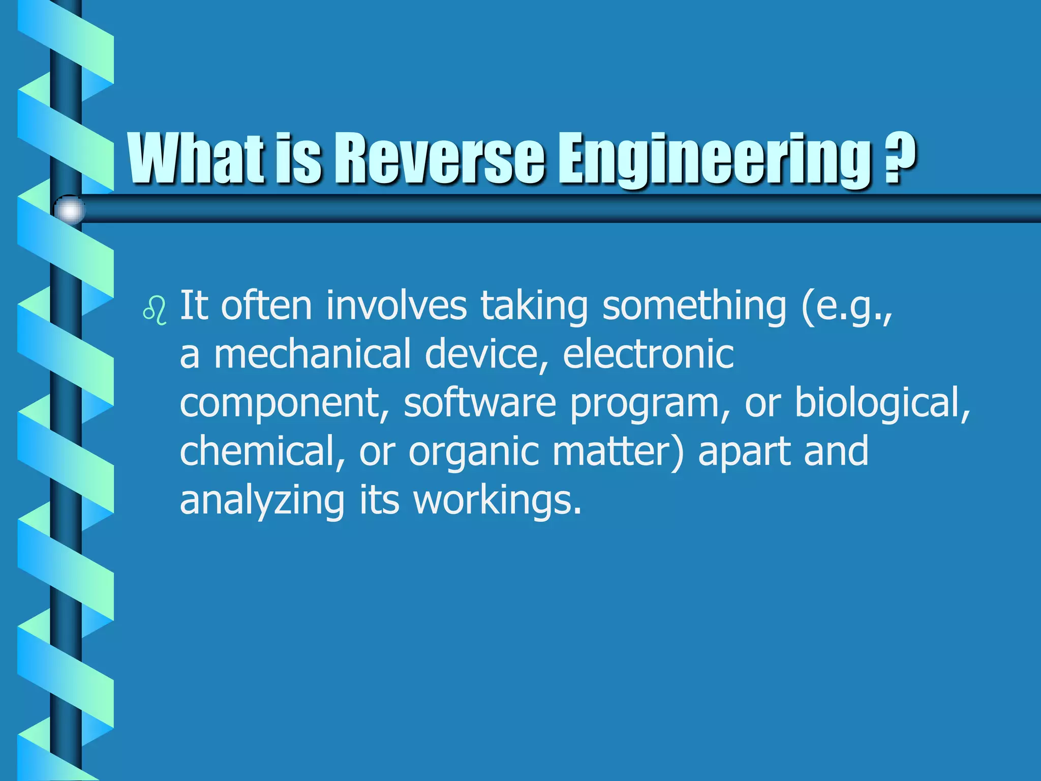 What is Reverse Engineering ?
 It often involves taking something (e.g.,
a mechanical device, electronic
component, software program, or biological,
chemical, or organic matter) apart and
analyzing its workings.
 