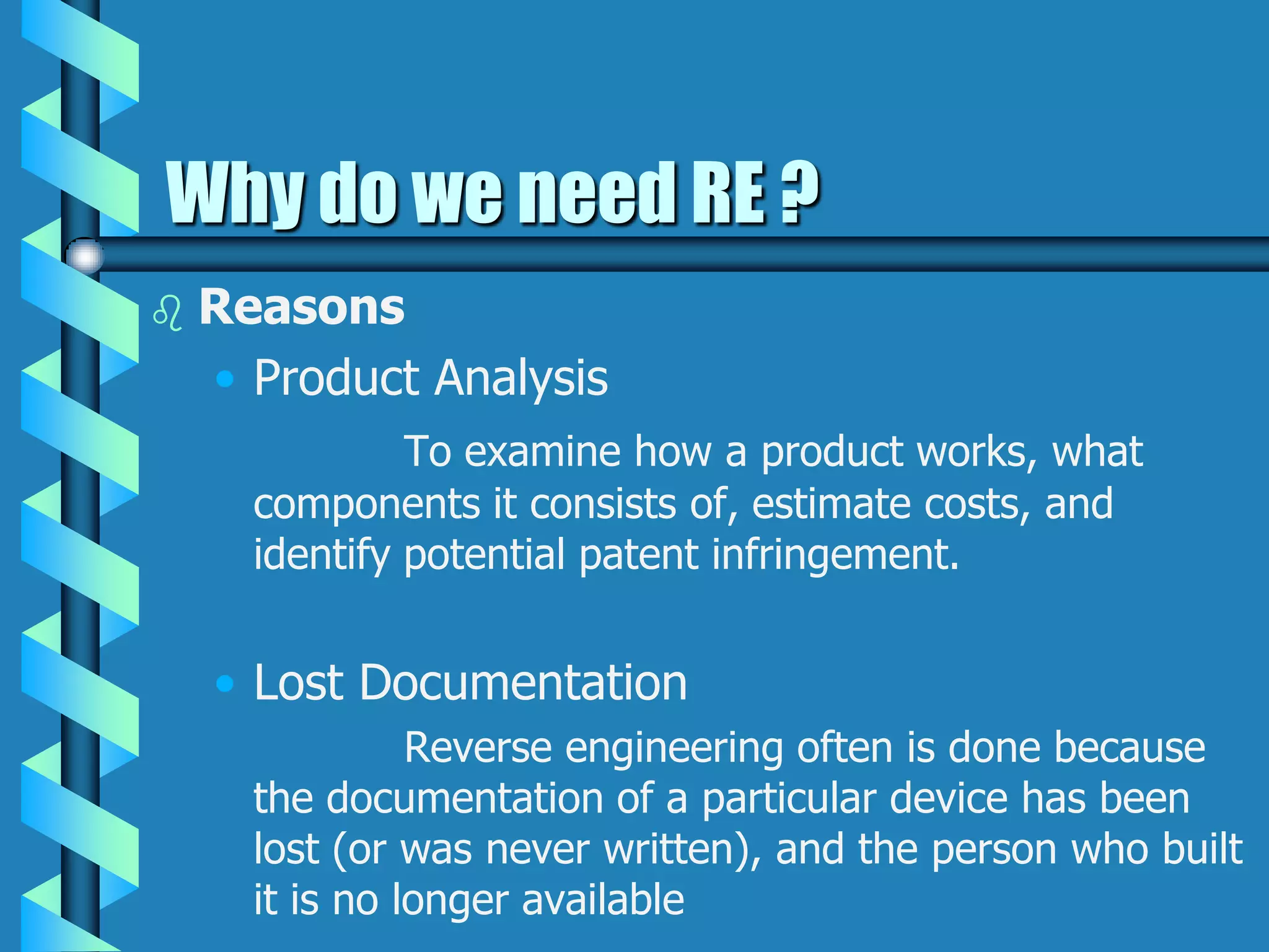 Why do we need RE ?
 Reasons
• Product Analysis
To examine how a product works, what
components it consists of, estimate costs, and
identify potential patent infringement.
• Lost Documentation
Reverse engineering often is done because
the documentation of a particular device has been
lost (or was never written), and the person who built
it is no longer available
 