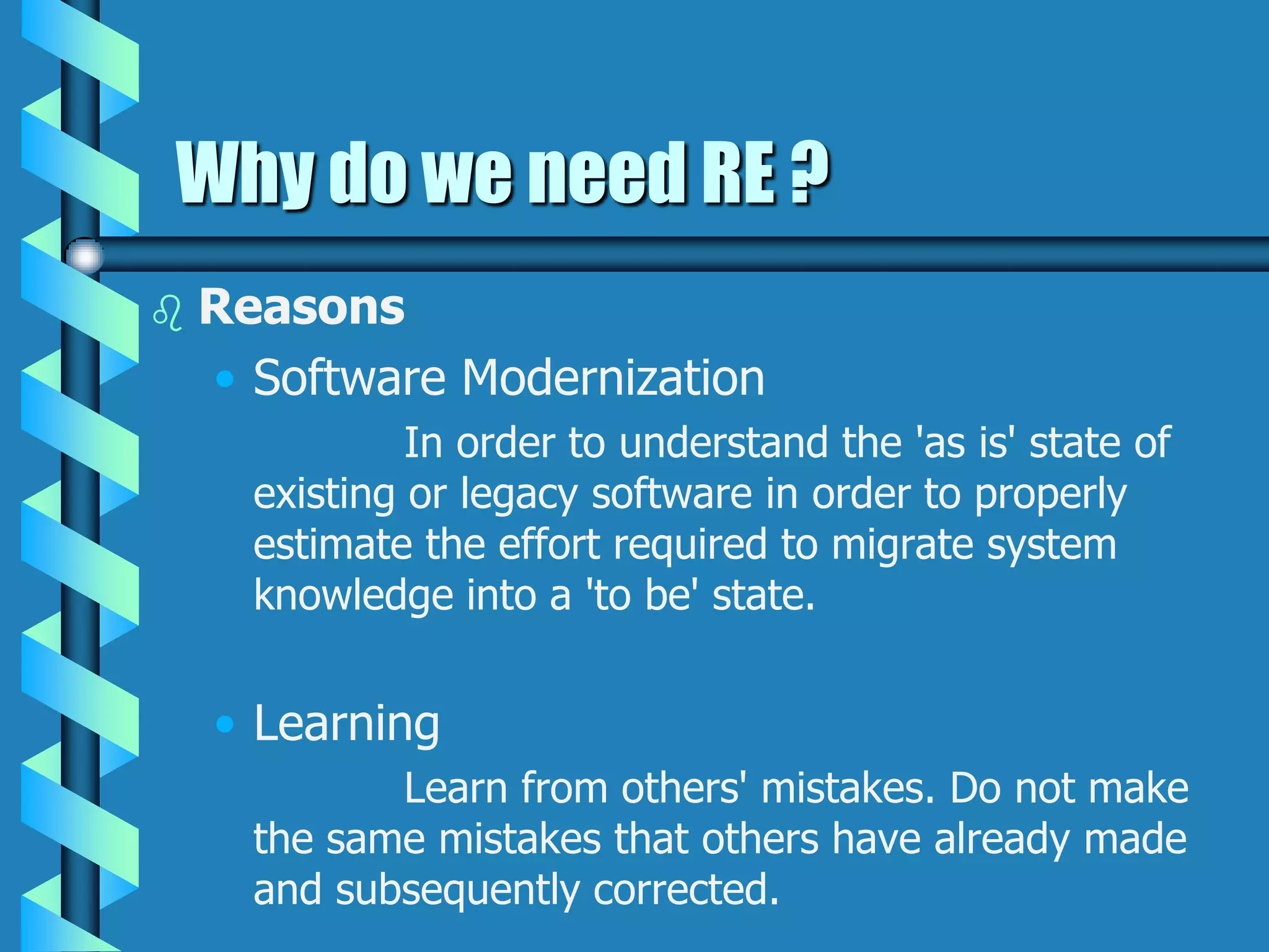 Why do we need RE ?
 Reasons
• Software Modernization
In order to understand the 'as is' state of
existing or legacy software in order to properly
estimate the effort required to migrate system
knowledge into a 'to be' state.
• Learning
Learn from others' mistakes. Do not make
the same mistakes that others have already made
and subsequently corrected.
 