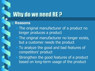 Why do we need RE ?
 Reasons
• The original manufacturer of a product no
longer produces a product
• The original manufacturer no longer exists,
but a customer needs the product
• To analyze the good and bad features of
competitors' product
• Strengthen the good features of a product
based on long-term usage of the product
 