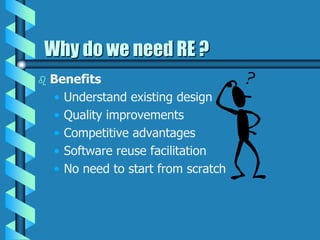 Why do we need RE ?
 Benefits
• Understand existing design
• Quality improvements
• Competitive advantages
• Software reuse facilitation
• No need to start from scratch
 