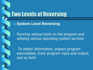 Two Levels of Reversing
 System Level Reversing
• Running various tools on the program and
utilizing various operating system services
• To obtain information, inspect program
executables, track program input and output,
and so forth
 