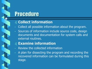 Procedure
 Collect information
• Collect all possible information about the program.
• Sources of information include source code, design
documents and documentation for system calls and
external routines.
 Examine information
• Review the collected information
• A plan for dissecting the program and recording the
recovered information can be formulated during this
stage.
 