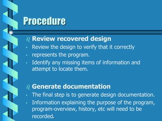 Procedure
 Review recovered design
• Review the design to verify that it correctly
• represents the program.
• Identify any missing items of information and
attempt to locate them.
 Generate documentation
• The final step is to generate design documentation.
• Information explaining the purpose of the program,
program-overview, history, etc will need to be
recorded.
 