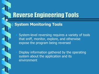  System Monitoring Tools
• System-level reversing requires a variety of tools
that sniff, monitor, explore, and otherwise
expose the program being reversed
• Display information gathered by the operating
system about the application and its
environment
Reverse Engineering Tools
 