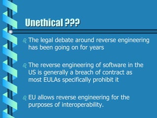 Unethical ???
 The legal debate around reverse engineering
has been going on for years
 The reverse engineering of software in the
US is generally a breach of contract as
most EULAs specifically prohibit it
 EU allows reverse engineering for the
purposes of interoperability.
 