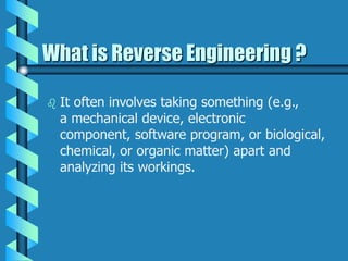 What is Reverse Engineering ?
 It often involves taking something (e.g.,
a mechanical device, electronic
component, software program, or biological,
chemical, or organic matter) apart and
analyzing its workings.
 