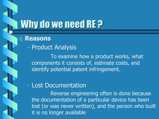 Why do we need RE ?
 Reasons
• Product Analysis
To examine how a product works, what
components it consists of, estimate costs, and
identify potential patent infringement.
• Lost Documentation
Reverse engineering often is done because
the documentation of a particular device has been
lost (or was never written), and the person who built
it is no longer available
 