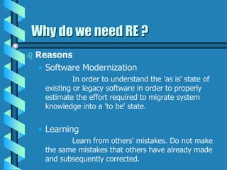 Why do we need RE ?
 Reasons
• Software Modernization
In order to understand the 'as is' state of
existing or legacy software in order to properly
estimate the effort required to migrate system
knowledge into a 'to be' state.
• Learning
Learn from others' mistakes. Do not make
the same mistakes that others have already made
and subsequently corrected.
 
