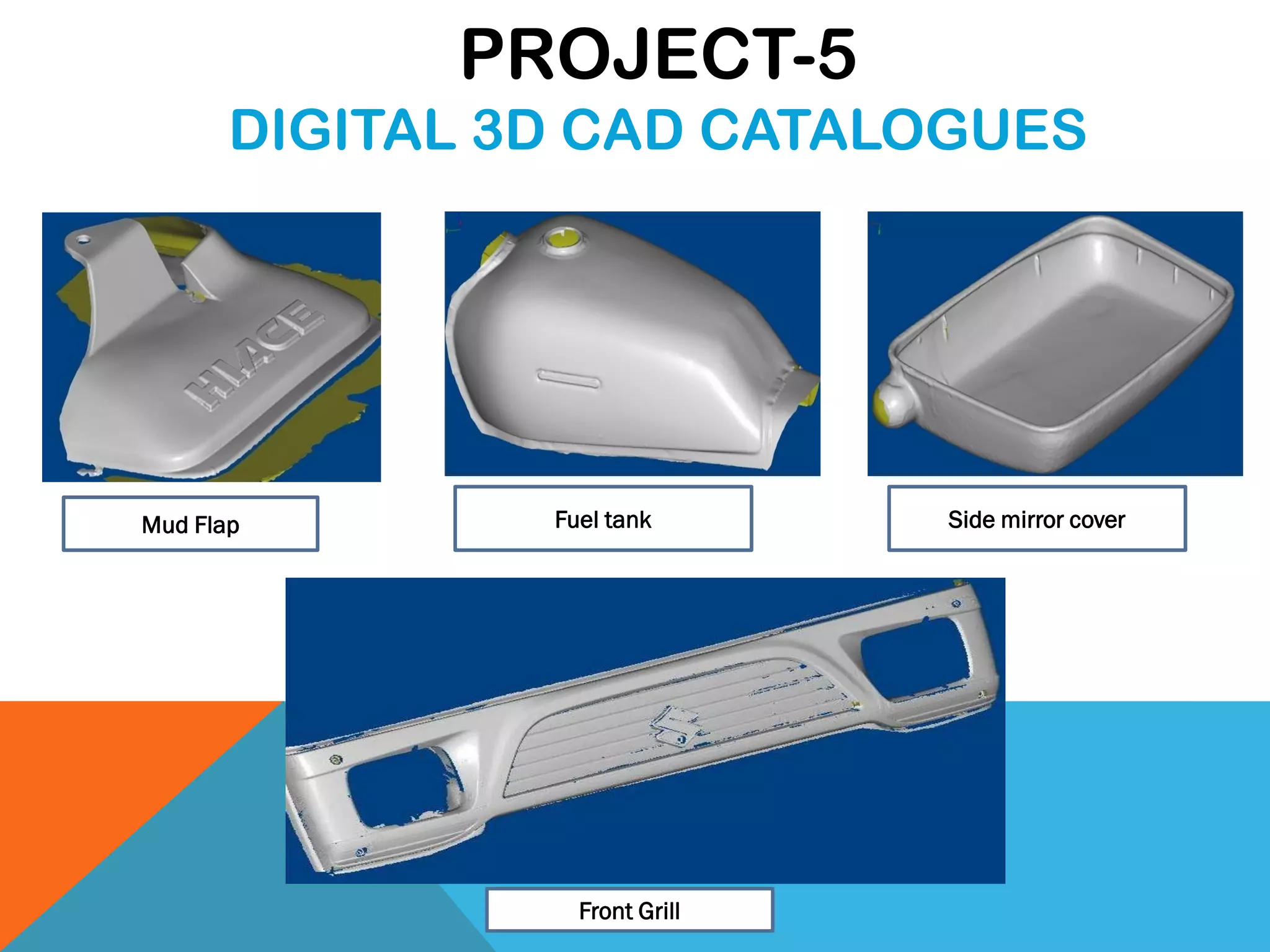 Mud Flap Fuel tank Side mirror cover
Front Grill
PROJECT-5
DIGITAL 3D CAD CATALOGUES
 