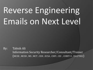 Reverse Engineering 
Emails on Next Level 
By: Tabish Ali 
Information Security Researcher/Consultant/Trainer 
(MCSE , MCSD , MS , MCT , CEH , ECSA , CHFI , CEI , COBIT-5 , ISO27002) 
 