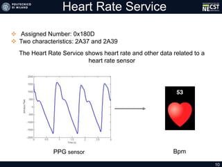 Heart Rate Service
 Assigned Number: 0x180D
 Two characteristics: 2A37 and 2A39
10
The Heart Rate Service shows heart rate and other data related to a
heart rate sensor
PPG sensor Bpm
 