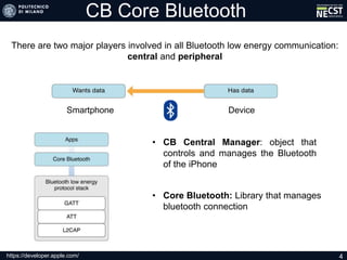 CB Core Bluetooth
There are two major players involved in all Bluetooth low energy communication:
central and peripheral
https://developer.apple.com/ 4
Smartphone Device
• CB Central Manager: object that
controls and manages the Bluetooth
of the iPhone
• Core Bluetooth: Library that manages
bluetooth connection
 