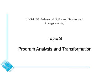Topic S
Program Analysis and Transformation
SEG 4110: Advanced Software Design and
Reengineering
 